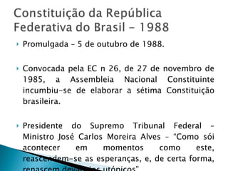 Promulgada – 5 de outubro de 1988. Convocada pela EC n 26, de 27 de novembro de 1985, a Assembleia Nacional Constituinte incumbiu-se de elaborar a sétima Constituição brasileira. Presidente do Supremo Tribunal Federal – Ministro José Carlos Moreira Alves – “Como sói acontecer em momentos como este, reascendem-se as esperanças, e, de certa forma, renascem devaneios utópicos”. 