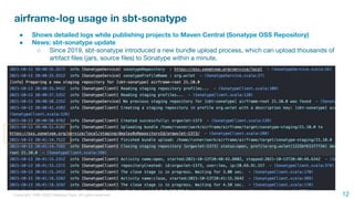 Copyright 1995-2020 Treasure Data. All rights reserved.
airframe-log usage in sbt-sonatype
● Shows detailed logs while publishing projects to Maven Central (Sonatype OSS Repository)
● News: sbt-sonatype update
○ Since 2019, sbt-sonatype introduced a new bundle upload process, which can upload thousands of
artifact ﬁles (jars, source ﬁles) to Sonatype within a minute.
12
 