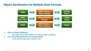 Copyright 1995-2020 Treasure Data. All rights reserved.
Object Serialization for Multiple Data Formats
● Data to Object Mapping
○ We need many data readers as well as object mappers
● A lot of existing libraries for parsing JSON
○ circe, json4s, play-json, jackson, etc.
YAML
JDBC
ResultSet
YAML Parser +
Object Mapper
Config
Object
Table
Object
Object-Relation
Mapper
JSON
JSON Parser +
Object Mapper
Object
27
 