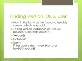 Finding Version, DB & user
 Now in the last slide we found vulnerable
column which was bold.
 To find version ,database or user we
replace vulnerable column.
 Version()
 Database()
 User()
if the above don’t work then user
hex(@@version))
 