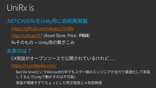 UniRx is
.NET(C#) Rx Unity
https://github.com/neuecc/UniRx
http://u3d.as/7tT (Asset Store, Price : FREE)
Rx + Unity
C# ……
https://rx.codeplex.com/
Bart De Smet Microsoft
Unity :)
 