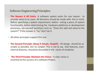 SoftwareEngineeringPrinciples:
• The Reason It All Exists- A software system exists for one reason: to
provide value to its users. All decisions should be made with this in mind.
Before specifying a system requirement, before noting a piece of system
functionality, before determining the hardware platforms or development
processes, ask yourself questions such as: “Does this add real value to the
system?” If the answer is “no,” don’t do it.
• All other principles support this one.
• All other principles support this one.
• The Second Principle: (Keep It Simple, Stupid!) - All design should be as
simple as possible, but no simpler. This is not to say that features, even
internal features, should be discarded in the name of simplicity.
• The Third Principle: Maintain the Vision - A clear vision is
essential to the success of a software Project.
 