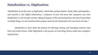 13
Datafication vs. Digitization
“Datafication is not the same as digitization, which takes analog content—books, films, photographs—
and converts it into digital information, a sequence of ones and zeros that computers can read.
Datafication is a far broader activity: taking all aspects of life and turning them into data format.Once
we datafy things, we can transform their purpose and turn the information into new forms of value.”
Datafication is more about the process of collecting, storing, and managing customer data
from real-world actions, while digitization is the process of converting chosen media into computer-
ready format.
 