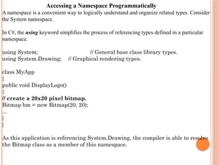 Accessing a Namespace Programmatically
A namespace is a convenient way to logically understand and organize related types. Consider
the System namespace.
In C#, the using keyword simplifies the process of referencing types defined in a particular
namespace.
using System; // General base class library types.
using System.Drawing; // Graphical rendering types.
class MyApp
{
public void DisplayLogo()
{
// create a 20x20 pixel bitmap.
Bitmap bm = new Bitmap(20, 20);
...
}
}
As this application is referencing System.Drawing, the compiler is able to resolve
the Bitmap class as a member of this namespace.
 