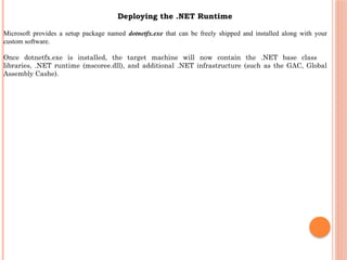 Microsoft provides a setup package named dotnetfx.exe that can be freely shipped and installed along with your
custom software.
Once dotnetfx.exe is installed, the target machine will now contain the .NET base class
libraries, .NET runtime (mscoree.dll), and additional .NET infrastructure (such as the GAC, Global
Assembly Cashe).
Deploying the .NET Runtime
 