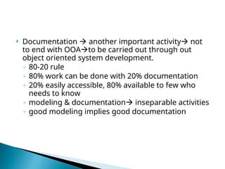 Documentation  another important activity not
to end with OOAto be carried out through out
object oriented system development.
◦ 80-20 rule
◦ 80% work can be done with 20% documentation
◦ 20% easily accessible, 80% available to few who
needs to know
◦ modeling & documentation inseparable activities
◦ good modeling implies good documentation
 