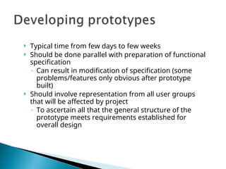  Typical time from few days to few weeks
 Should be done parallel with preparation of functional
specification
◦ Can result in modification of specification (some
problems/features only obvious after prototype
built)
 Should involve representation from all user groups
that will be affected by project
◦ To ascertain all that the general structure of the
prototype meets requirements established for
overall design
 