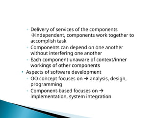 ◦ Delivery of services of the components
independent, components work together to
accomplish task
◦ Components can depend on one another
without interfering one another
◦ Each component unaware of context/inner
workings of other components
 Aspects of software development
◦ OO concept focuses on  analysis, design,
programming
◦ Component-based focuses on 
implementation, system integration
 