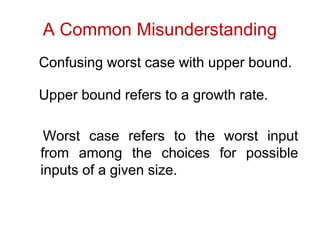 A Common Misunderstanding
Confusing worst case with upper bound.
Upper bound refers to a growth rate.
Worst case refers to the worst input
from among the choices for possible
inputs of a given size.
 