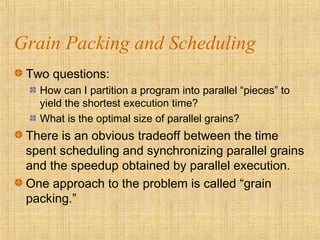 Grain Packing and Scheduling
Two questions:
How can I partition a program into parallel “pieces” to
yield the shortest execution time?
What is the optimal size of parallel grains?
There is an obvious tradeoff between the time
spent scheduling and synchronizing parallel grains
and the speedup obtained by parallel execution.
One approach to the problem is called “grain
packing.”
 