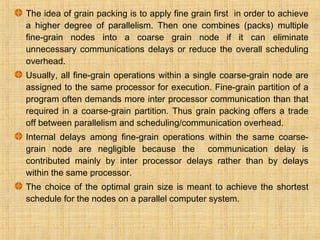 The idea of grain packing is to apply fine grain first in order to achieve
a higher degree of parallelism. Then one combines (packs) multiple
fine-grain nodes into a coarse grain node if it can eliminate
unnecessary communications delays or reduce the overall scheduling
overhead.
Usually, all fine-grain operations within a single coarse-grain node are
assigned to the same processor for execution. Fine-grain partition of a
program often demands more inter processor communication than that
required in a coarse-grain partition. Thus grain packing offers a trade
off between parallelism and scheduling/communication overhead.
Internal delays among fine-grain operations within the same coarse-
grain node are negligible because the communication delay is
contributed mainly by inter processor delays rather than by delays
within the same processor.
The choice of the optimal grain size is meant to achieve the shortest
schedule for the nodes on a parallel computer system.
 