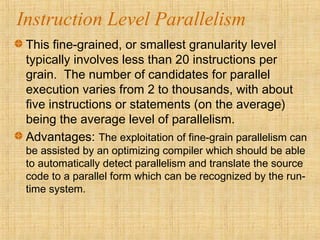 Instruction Level Parallelism
This fine-grained, or smallest granularity level
typically involves less than 20 instructions per
grain. The number of candidates for parallel
execution varies from 2 to thousands, with about
five instructions or statements (on the average)
being the average level of parallelism.
Advantages: The exploitation of fine-grain parallelism can
be assisted by an optimizing compiler which should be able
to automatically detect parallelism and translate the source
code to a parallel form which can be recognized by the run-
time system.
 