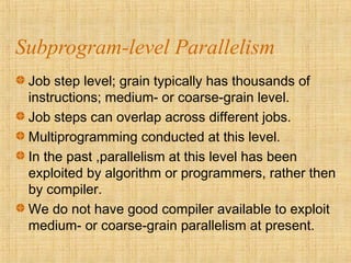Subprogram-level Parallelism
Job step level; grain typically has thousands of
instructions; medium- or coarse-grain level.
Job steps can overlap across different jobs.
Multiprogramming conducted at this level.
In the past ,parallelism at this level has been
exploited by algorithm or programmers, rather then
by compiler.
We do not have good compiler available to exploit
medium- or coarse-grain parallelism at present.
 