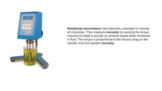Rotational viscometers have become a standard in virtually
all industries. They measure viscosity by sensing the torque
required to rotate a spindle at constant speed while immersed
in fluid. The torque is proportional to the viscous drag on the
spindle; thus the sample viscosity.
 