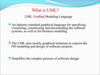 What is UML? 
UML: Unified Modeling Language 
An industry-standard graphical language for specifying, 
visualizing, constructing and documenting the software 
systems, as well as for business modeling. 
The UML uses mostly graphical notations to express the 
OO modeling and design of software projects. 
Simplifies the complex process of software design 
 