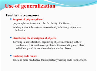 Use of generalization 
Used for three purposes: 
Support of polymorphism: 
polymorphism increases the flexibility of software. 
Adding a new subclass and automatically inheriting superclass 
behavior. 
Structuring the description of objects: 
Forming a classification, organizing objects according to their 
similarities. It is much more profound than modeling each class 
individually and in isolation of other similar classes. 
Enabling code reuse: 
Reuse is more productive than repeatedly writing code from scratch. 
 