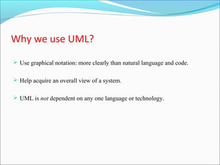 Why we use UML? 
 Use graphical notation: more clearly than natural language and code. 
 Help acquire an overall view of a system. 
 UML is not dependent on any one language or technology. 
 