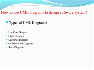 How to use UML diagrams to design software system? 
Types of UML Diagrams: 
 Use Case Diagram 
 Class Diagram 
 Sequence Diagram 
 Collaboration Diagram 
 State Diagram 
 