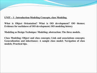 UNIT – 1 : Introduction-Modeling Concepts, class Modeling 
What is Object Orientation? What is OO development? OO themes; 
Evidence for usefulness of OO development; OO modeling history 
Modeling as Design Technique: Modeling; abstraction; The three models. 
Class Modeling: Object and class concepts; Link and associations concepts; 
Generalization and inheritance; A sample class model; Navigation of class 
models; Practical tips. 
 