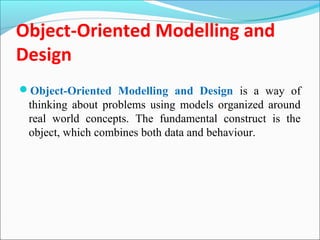 Object-Oriented Modelling and 
Design 
Object-Oriented Modelling and Design is a way of 
thinking about problems using models organized around 
real world concepts. The fundamental construct is the 
object, which combines both data and behaviour. 
 