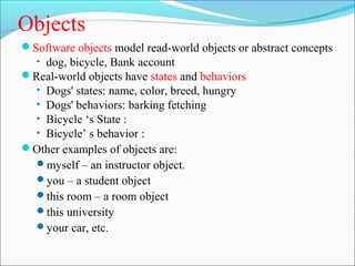 Objects 
Software objects model read-world objects or abstract concepts 
• dog, bicycle, Bank account 
Real-world objects have states and behaviors 
• Dogs' states: name, color, breed, hungry 
• Dogs' behaviors: barking fetching 
• Bicycle ‘s State : 
• Bicycle’ s behavior : 
Other examples of objects are: 
myself – an instructor object. 
you – a student object 
this room – a room object 
this university 
your car, etc. 
 