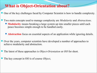 What is Object-Orientation about? 
One of the key challenges faced by Computer Scientist is how to handle complexity. 
Two main concepts used to manage complexity are Modularity and Abstractions. 
Modularity means breaking a large system up into smaller pieces until each 
peace becomes simple enough to be handled easily. 
Abstraction focus on essential aspects of an application while ignoring details. 
Over the years, computer scientists have developed a number of approaches to 
achieve modularity and abstraction. 
The latest of these approaches is Object-Orientation or OO for short. 
The key concept in OO is of course Object, 
 