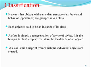 Classification 
It means that objects with same data structure (attribute) and 
behavior (operations) are grouped into a class. 
Each object is said to be an instance of its class. 
A class is simply a representation of a type of object. It is the 
blueprint/ plan/ template that describe the details of an object. 
 A class is the blueprint from which the individual objects are 
created. 
26 
 