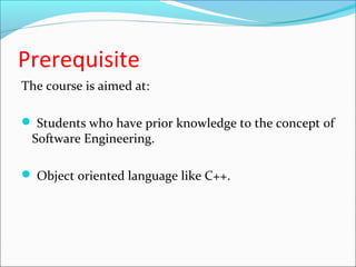 Prerequisite 
The course is aimed at: 
 Students who have prior knowledge to the concept of 
Software Engineering. 
 Object oriented language like C++. 
 