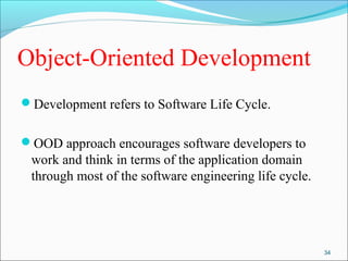 Object-Oriented Development 
Development refers to Software Life Cycle. 
OOD approach encourages software developers to 
work and think in terms of the application domain 
through most of the software engineering life cycle. 
34 
 