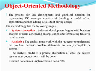 Object-Oriented Methodology 
 The process for OO development and graphical notation for 
representing OO concepts consists of building a model of an 
application and then adding details to it during design. 
The methodology has the following stages: 
 System conception : Software development begins with business 
analysis or users conceiving an application and formulating tentative 
requirements 
 Analysis : The analyst must work with the requestor to understand 
the problem, because problem statements are rarely complete or 
correct. 
The analysis model is a precise abstraction of what the desired 
system must do, not how it will be done. 
It should not contain implementation decisions. 
38 
 