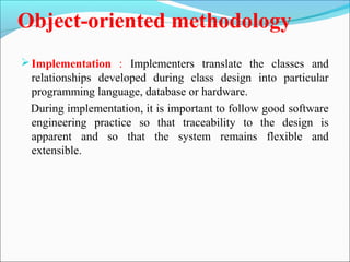 Object-oriented methodology 
Implementation : Implementers translate the classes and 
relationships developed during class design into particular 
programming language, database or hardware. 
During implementation, it is important to follow good software 
engineering practice so that traceability to the design is 
apparent and so that the system remains flexible and 
extensible. 
 