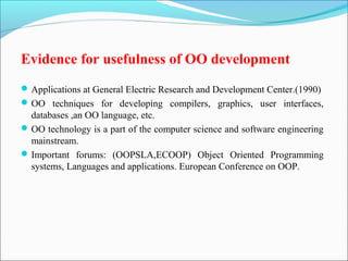 Evidence for usefulness of OO development 
Applications at General Electric Research and Development Center.(1990) 
OO techniques for developing compilers, graphics, user interfaces, 
databases ,an OO language, etc. 
OO technology is a part of the computer science and software engineering 
mainstream. 
Important forums: (OOPSLA,ECOOP) Object Oriented Programming 
systems, Languages and applications. European Conference on OOP. 
 