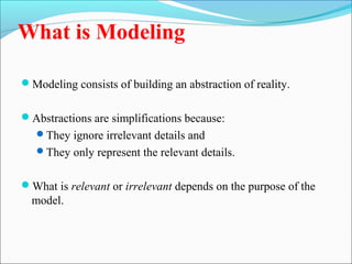 What is Modeling 
Modeling consists of building an abstraction of reality. 
Abstractions are simplifications because: 
They ignore irrelevant details and 
They only represent the relevant details. 
What is relevant or irrelevant depends on the purpose of the 
model. 
 