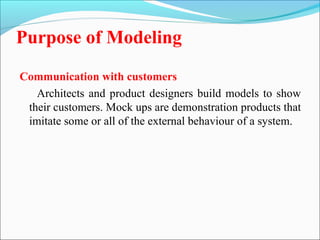 Purpose of Modeling 
Communication with customers 
Architects and product designers build models to show 
their customers. Mock ups are demonstration products that 
imitate some or all of the external behaviour of a system. 
 