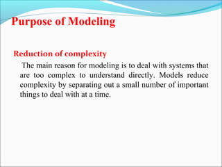 Purpose of Modeling 
Reduction of complexity 
The main reason for modeling is to deal with systems that 
are too complex to understand directly. Models reduce 
complexity by separating out a small number of important 
things to deal with at a time. 
 