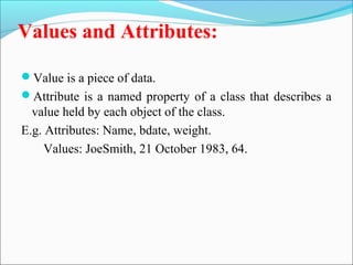 Values and Attributes: 
Value is a piece of data. 
Attribute is a named property of a class that describes a 
value held by each object of the class. 
E.g. Attributes: Name, bdate, weight. 
Values: JoeSmith, 21 October 1983, 64. 
 