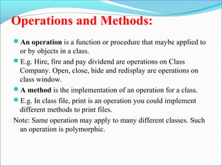 Operations and Methods: 
An operation is a function or procedure that maybe applied to 
or by objects in a class. 
E.g. Hire, fire and pay dividend are operations on Class 
Company. Open, close, hide and redisplay are operations on 
class window. 
A method is the implementation of an operation for a class. 
E.g. In class file, print is an operation you could implement 
different methods to print files. 
Note: Same operation may apply to many different classes. Such 
an operation is polymorphic. 
 