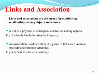 76 
Links and Association 
Links and associations are the means for establishing 
relationships among objects and classes. 
A link is a physical or conceptual connection among objects. 
E.g. JoeSmith WorksFor Simplex Company. 
An association is a description of a group of links with common 
structure and common semantics. 
E.g. a person WorksFor a company. 
 