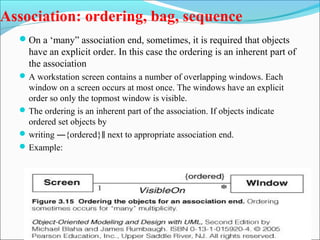 Association: ordering, bag, sequence 
On a ‘many” association end, sometimes, it is required that objects 
have an explicit order. In this case the ordering is an inherent part of 
the association 
A workstation screen contains a number of overlapping windows. Each 
window on a screen occurs at most once. The windows have an explicit 
order so only the topmost window is visible. 
The ordering is an inherent part of the association. If objects indicate 
ordered set objects by 
writing ―{ordered} next to appropriate ‖ association end. 
Example: 
 