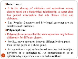 Inheritance:
 It is the sharing of attributes and operations among
classes based on a hierarchical relationship. A super class
has general information that sub classes refine and
elaborate.
 E.g. Regular Customer and Privileged customer are the
subclasses of Customer.
Polymorphism:
 Polymorphism means that the same operation may behave
differently for different classes.
 For E.g. move operation behaves differently for a pawn
than for the queen in a chess game.
 An operation is a procedure/transformation that an object
performs or is subjected to. An implementation of an
operation by a specific class is called a method.
Unit-1
16
 