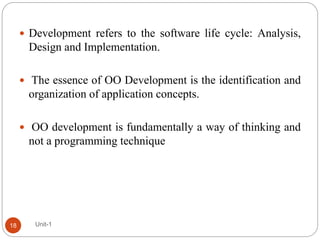  Development refers to the software life cycle: Analysis,
Design and Implementation.
 The essence of OO Development is the identification and
organization of application concepts.
 OO development is fundamentally a way of thinking and
not a programming technique
Unit-1
18
 