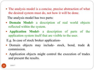  The analysis model is a concise, precise abstraction of what
the desired system must do, not how it will be done.
The analysis model has two parts:
 Domain Model- a description of real world objects
reflected within the system.
 Application Model- a description of parts of the
application system itself that are visible to the user.
E.g. In case of stock broker application-
 Domain objects may include- stock, bond, trade &
commission.
 Application objects might control the execution of trades
and present the results.
Unit-1
20
 