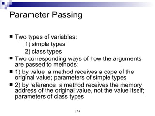 Parameter Passing Two types of variables: 1) simple types 2) class types Two corresponding ways of how the arguments are passed to methods: 1) by value  a method receives a cope of the original value; parameters of simple types 2) by reference  a method receives the memory address of the original value, not the value itself; parameters of class types 