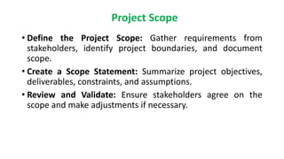 Project Scope
• Define the Project Scope: Gather requirements from
stakeholders, identify project boundaries, and document
scope.
• Create a Scope Statement: Summarize project objectives,
deliverables, constraints, and assumptions.
• Review and Validate: Ensure stakeholders agree on the
scope and make adjustments if necessary.
 
