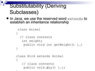 Substitutability (Deriving Subclasses) In Java, we use the reserved word  extends  to establish an inheritance relationship   class Animal {   // class contents   int weight; public void int getWeight() {…} } class Bird extends Animal {   // class contents public void fly() {…}; } 