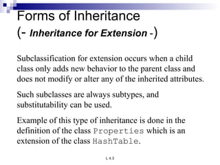 Forms of Inheritance (-  Inheritance for Extension  - ) Subclassification for extension occurs when a child class only adds new behavior to the parent class and does not modify or alter any of the inherited attributes. Such subclasses are always subtypes, and substitutability can be used. Example of this type of inheritance is done in the definition of the class  Properties  which is an extension of the class  HashTable . 