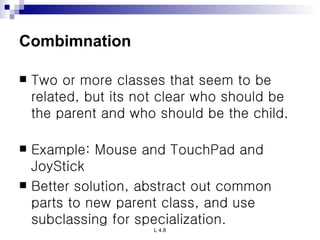 Combimnation Two or more classes that seem to be related, but its not clear who should be the parent and who should be the child.  Example: Mouse and TouchPad and JoyStick  Better solution, abstract out common parts to new parent class, and use subclassing for specialization.   
