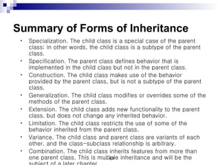 Summary of Forms of Inheritance Specialization. The child class is a special case of the parent class; in other words, the child class is a subtype of the parent class.  Specification. The parent class defines behavior that is implemented in the child class but not in the parent class.  Construction. The child class makes use of the behavior provided by the parent class, but is not a subtype of the parent class.  Generalization. The child class modifies or overrides some of the methods of the parent class.  Extension. The child class adds new functionality to the parent class, but does not change any inherited behavior.  Limitation. The child class restricts the use of some of the behavior inherited from the parent class.  Variance. The child class and parent class are variants of each other, and the class-subclass relationship is arbitrary.  Combination. The child class inherits features from more than one parent class. This is multiple inheritance and will be the subject of a later chapter.  