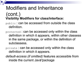 Modifiers and Inheritance  (cont.) Visibility Modifiers for class/interface: public  : can be accessed from outside the class definition. protected  : can be accessed only within the class definition in which it appears, within other classess in the same package, or within the definition of subclassess. private  : can be accessed only within the class definition in which it appears. default-access (if omitted)  features accessible from inside the current Java  package   
