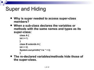 Super and Hiding Why is super needed to access super-class members? When a sub-class declares the variables or methods with the same names and types as its super-class: class A { int i = 1; } class B extends A { int i = 2; System.out.println(“i is “ + i); } The re-declared variables/methods hide those of the super-class. 